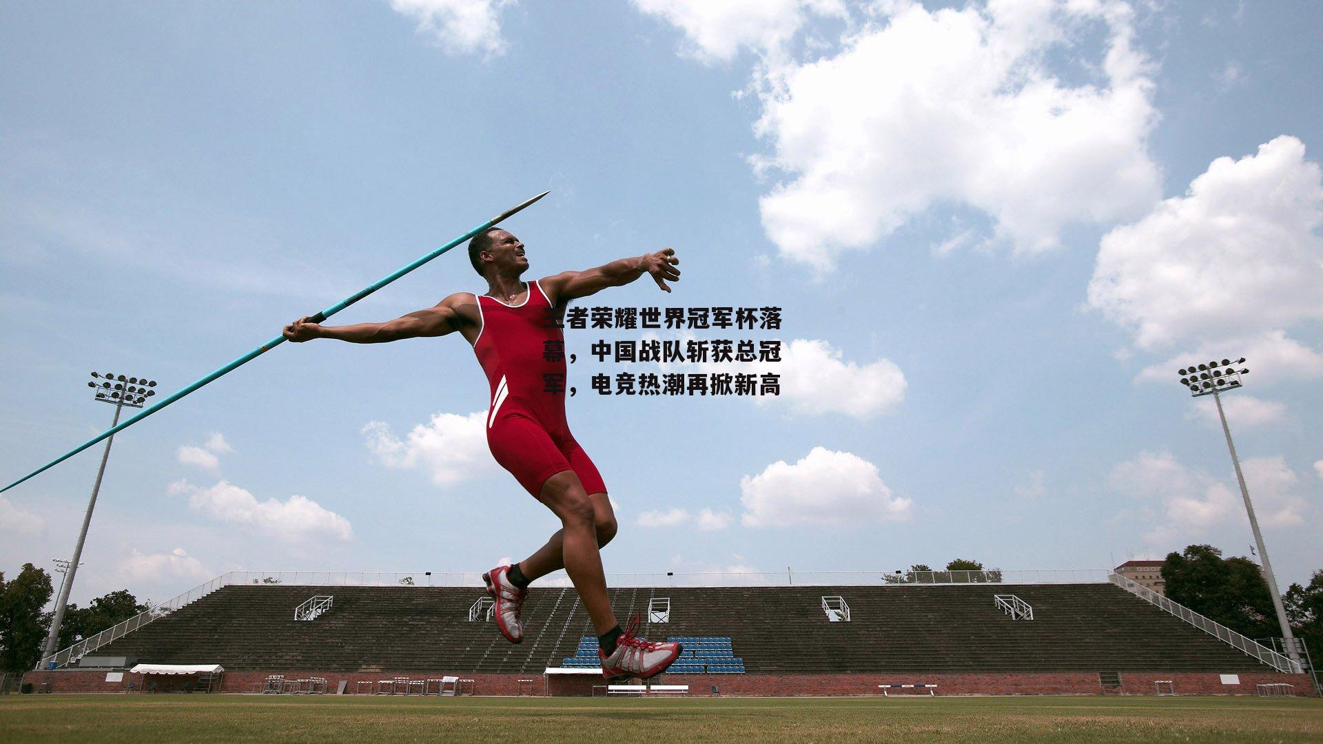 王者荣耀世界冠军杯落幕,中国战队斩获总冠军,电竞热潮再掀新高