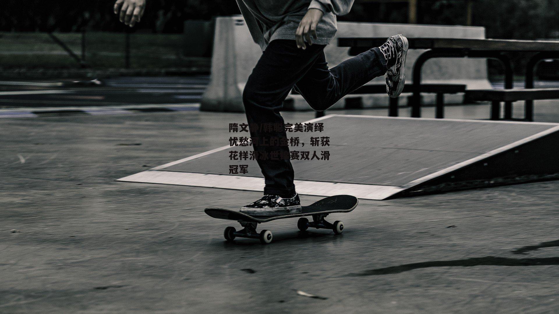 隋文静/韩聪完美演绎忧愁河上的金桥,斩获花样滑冰世锦赛双人滑冠军